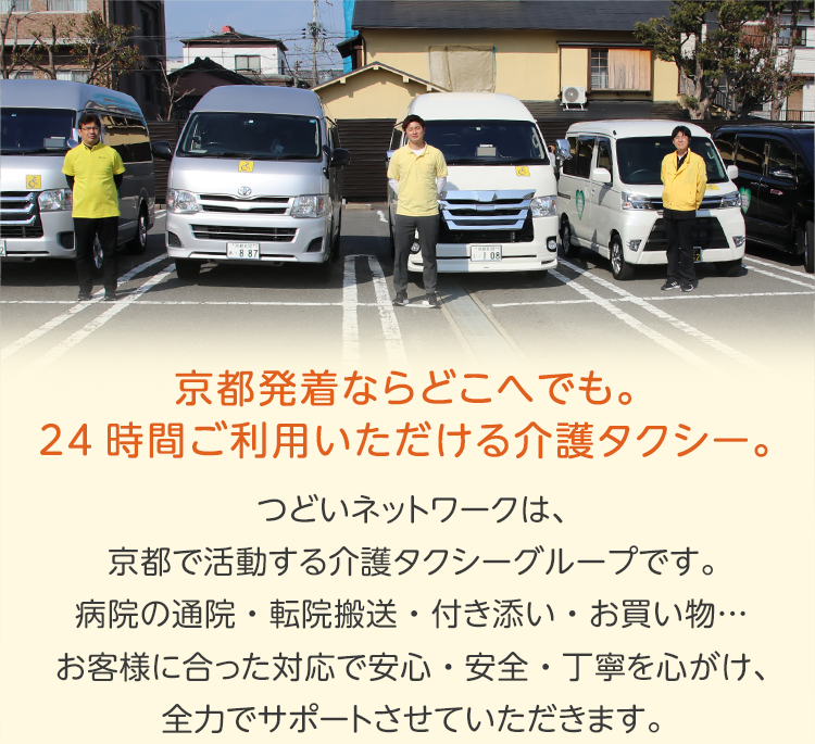 京都発着ならどこへでも。24時間ご利用いただける介護タクシー。
          つどいネットワークは、京都で活動する介護タクシーグループです。
病院の通院・転院搬送・付き添い・お買い物…
お客様に合った対応で安心・安全・丁寧を心がけ、全力でサポートさせていただきます。
